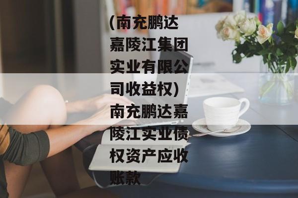 (南充鹏达嘉陵江集团实业有限公司收益权)南充鹏达嘉陵江实业债权资产应收账款