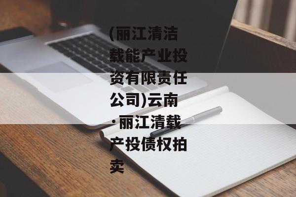 (丽江清洁载能产业投资有限责任公司)云南·丽江清载产投债权拍卖-第1张图片-信托定融返点网