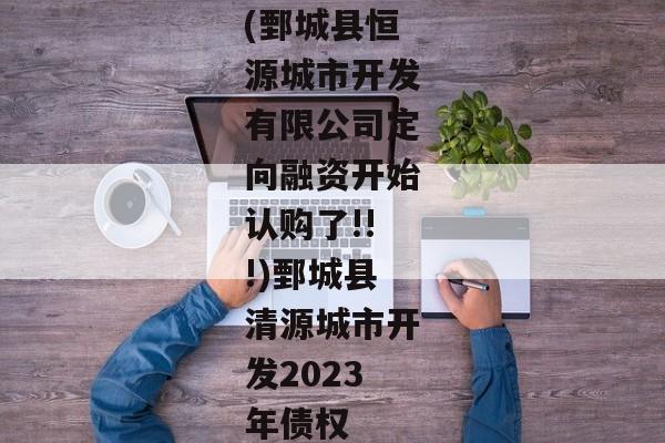 (鄄城县恒源城市开发有限公司定向融资开始认购了!!!)鄄城县清源城市开发2023年债权