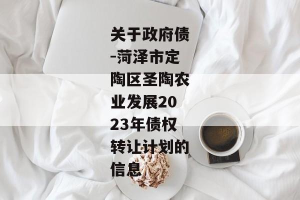 关于政府债-菏泽市定陶区圣陶农业发展2023年债权转让计划的信息-第1张图片-信托定融返点网