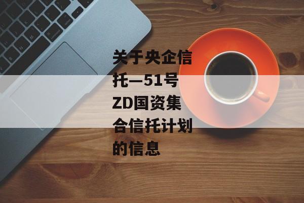 关于央企信托—51号ZD国资集合信托计划的信息-第1张图片-信托定融返点网