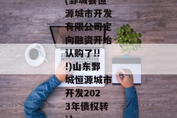 (鄄城县恒源城市开发有限公司定向融资开始认购了!!!)山东鄄城恒源城市开发2023年债权转让