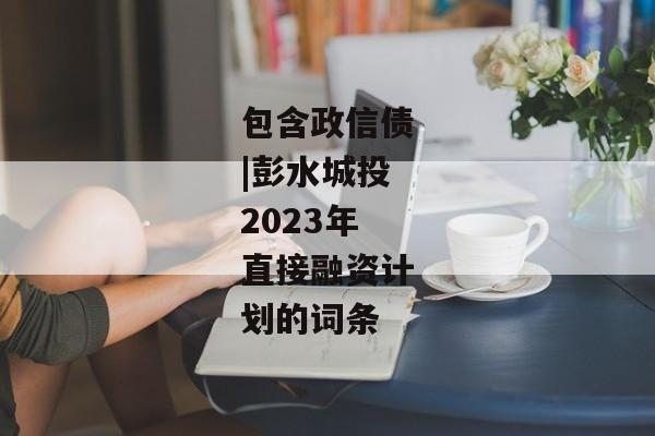 包含政信债|彭水城投2023年直接融资计划的词条-第1张图片-信托定融返点网