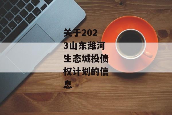 关于2023山东潍河生态城投债权计划的信息