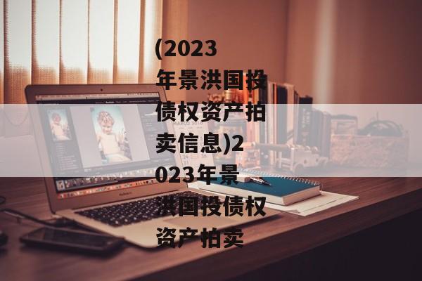 (2023年景洪国投债权资产拍卖信息)2023年景洪国投债权资产拍卖