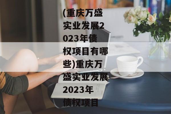 (重庆万盛实业发展2023年债权项目有哪些)重庆万盛实业发展2023年债权项目