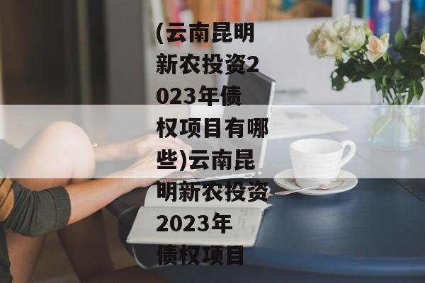 (云南昆明新农投资2023年债权项目有哪些)云南昆明新农投资2023年债权项目