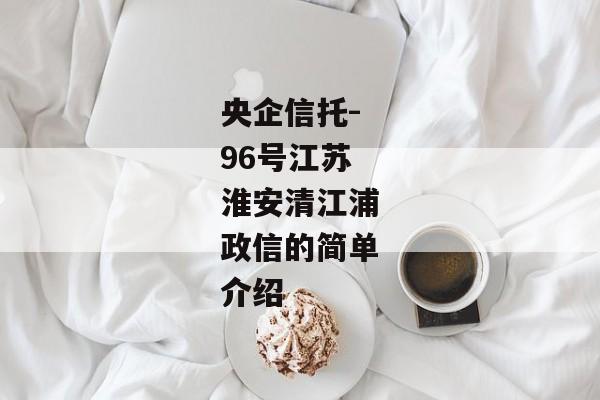 央企信托-96号江苏淮安清江浦政信的简单介绍