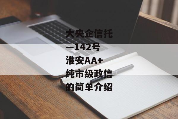 大央企信托—142号淮安AA+纯市级政信的简单介绍