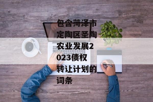 包含菏泽市定陶区圣陶农业发展2023债权转让计划的词条