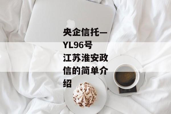 央企信托—YL96号江苏淮安政信的简单介绍-第1张图片-信托定融返点网