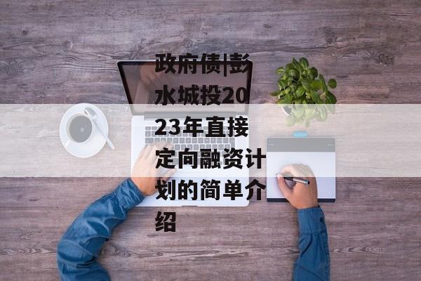 政府债|彭水城投2023年直接定向融资计划的简单介绍-第1张图片-信托定融返点网