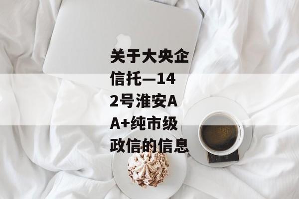 关于大央企信托—142号淮安AA+纯市级政信的信息-第1张图片-信托定融返点网