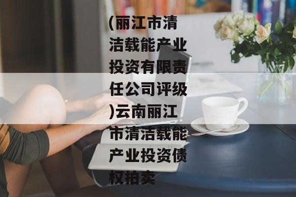 (丽江市清洁载能产业投资有限责任公司评级)云南丽江市清洁载能产业投资债权拍卖