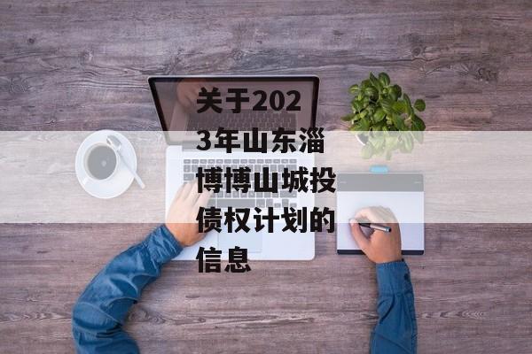 关于2023年山东淄博博山城投债权计划的信息