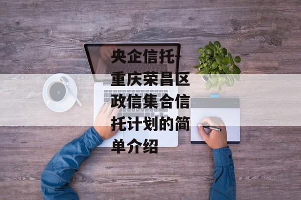 央企信托-重庆荣昌区政信集合信托计划的简单介绍