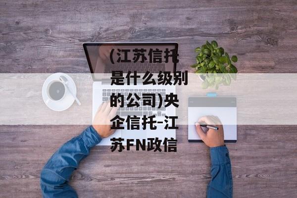 (江苏信托是什么级别的公司)央企信托-江苏FN政信-第1张图片-信托定融返点网