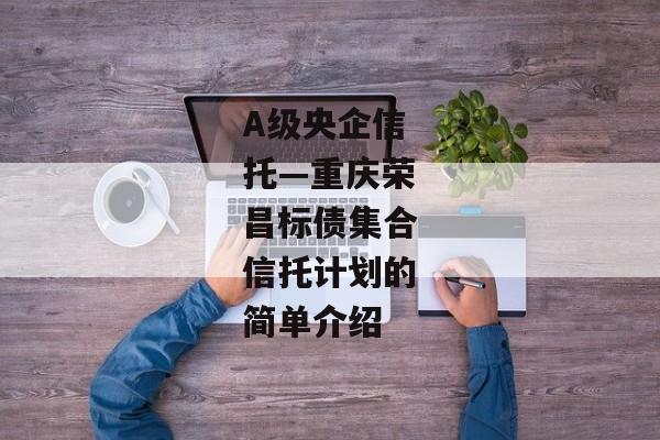 A级央企信托—重庆荣昌标债集合信托计划的简单介绍-第1张图片-信托定融返点网