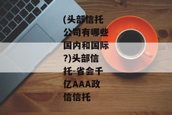 (头部信托公司有哪些国内和国际?)头部信托-省会千亿AAA政信信托-第1张图片-信托定融返点网