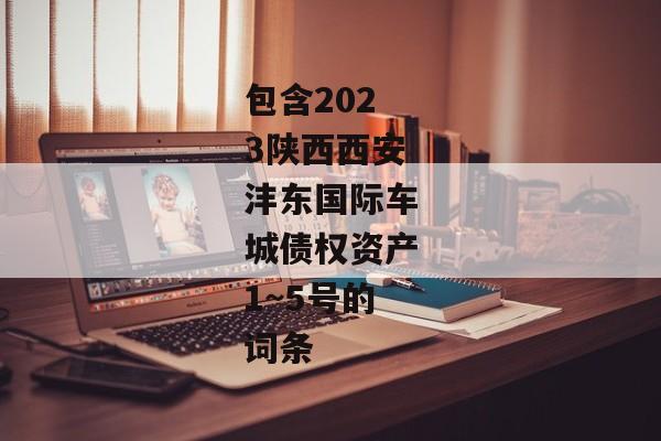 包含2023陕西西安沣东国际车城债权资产1~5号的词条-第1张图片-信托定融返点网