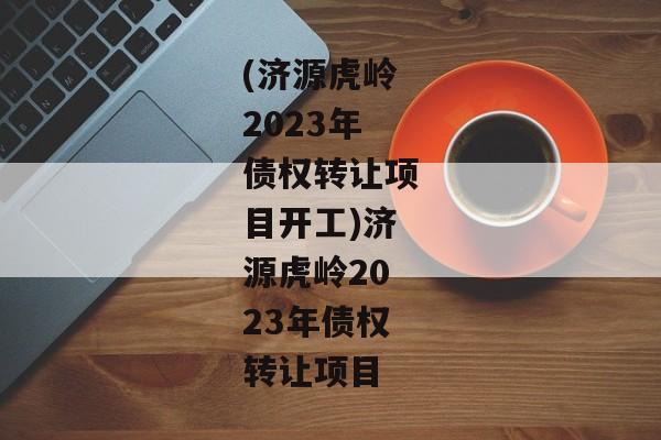 (济源虎岭2023年债权转让项目开工)济源虎岭2023年债权转让项目