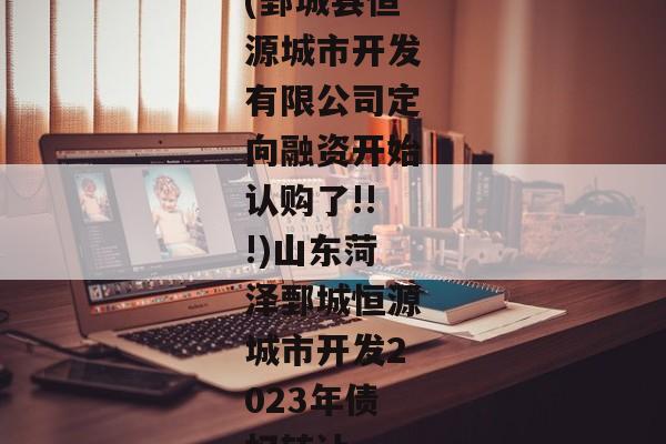 (鄄城县恒源城市开发有限公司定向融资开始认购了!!!)山东菏泽鄄城恒源城市开发2023年债权转让