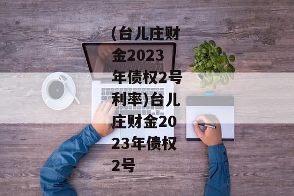 (台儿庄财金2023年债权2号利率)台儿庄财金2023年债权2号