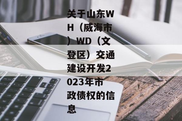 关于山东WH（威海市）WD（文登区）交通建设开发2023年市政债权的信息-第1张图片-信托定融返点网