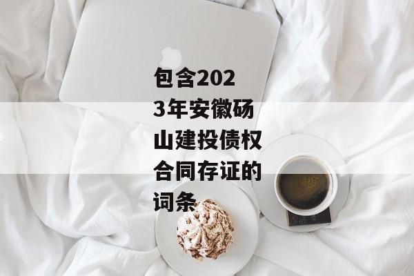 包含2023年安徽砀山建投债权合同存证的词条