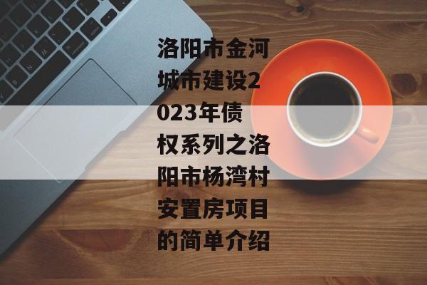 洛阳市金河城市建设2023年债权系列之洛阳市杨湾村安置房项目的简单介绍