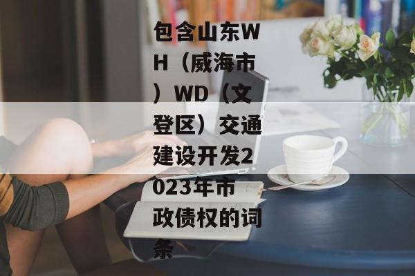 包含山东WH（威海市）WD（文登区）交通建设开发2023年市政债权的词条