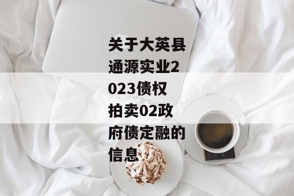 关于大英县通源实业2023债权拍卖02政府债定融的信息-第1张图片-信托定融返点网