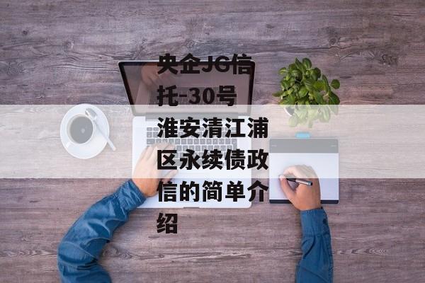 央企JG信托-30号淮安清江浦区永续债政信的简单介绍-第1张图片-信托定融返点网