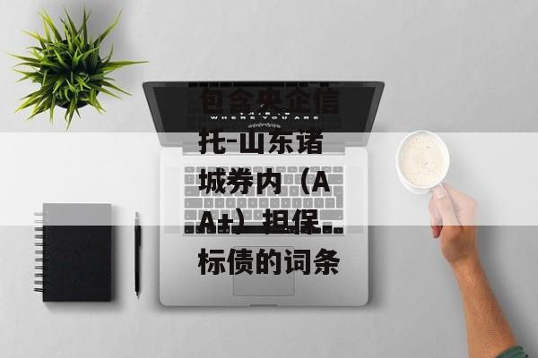 包含央企信托-山东诸城券内（AA+）担保标债的词条-第1张图片-信托定融返点网