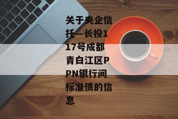 关于央企信托—长投117号成都青白江区PPN银行间标准债的信息