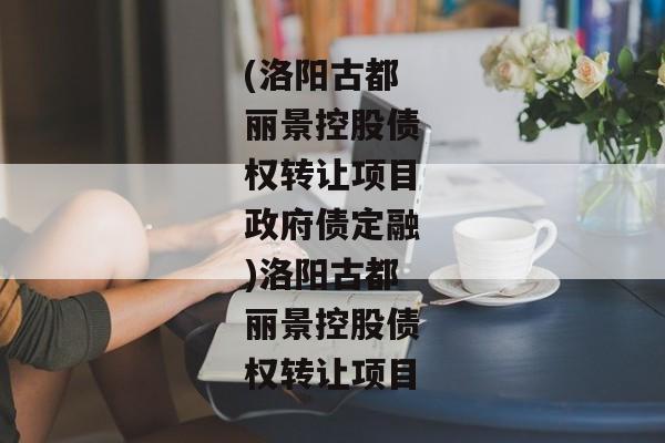 (洛阳古都丽景控股债权转让项目政府债定融)洛阳古都丽景控股债权转让项目