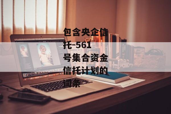 包含央企信托-561号集合资金信托计划的词条-第1张图片-信托定融返点网