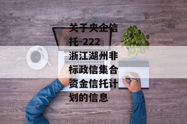 关于央企信托-222浙江湖州非标政信集合资金信托计划的信息-第1张图片-信托定融返点网