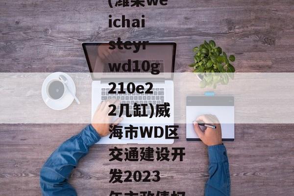 (潍柴weichaisteyrwd10g210e22几缸)威海市WD区交通建设开发2023年市政债权-第1张图片-信托定融返点网