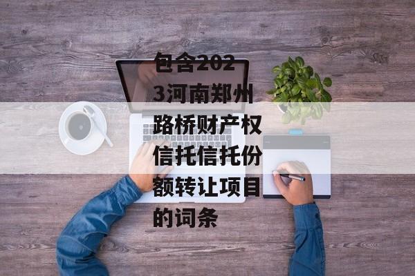 包含2023河南郑州路桥财产权信托信托份额转让项目的词条