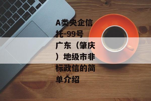 A类央企信托-99号广东（肇庆）地级市非标政信的简单介绍-第1张图片-信托定融返点网