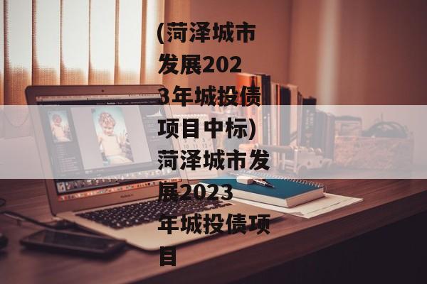 (菏泽城市发展2023年城投债项目中标)菏泽城市发展2023年城投债项目