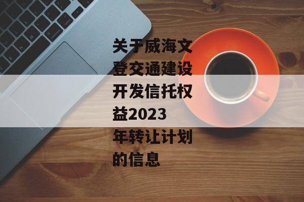 关于威海文登交通建设开发信托权益2023年转让计划的信息-第1张图片-信托定融返点网