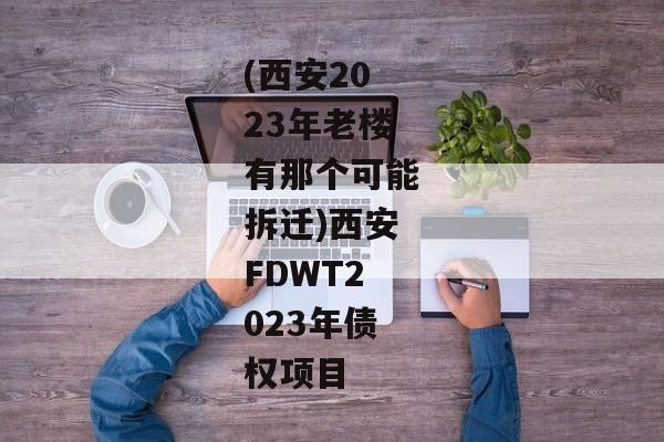 (西安2023年老楼有那个可能拆迁)西安FDWT2023年债权项目