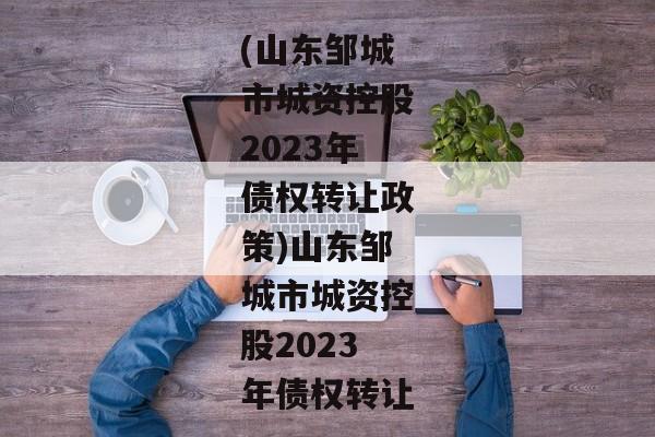 (山东邹城市城资控股2023年债权转让政策)山东邹城市城资控股2023年债权转让