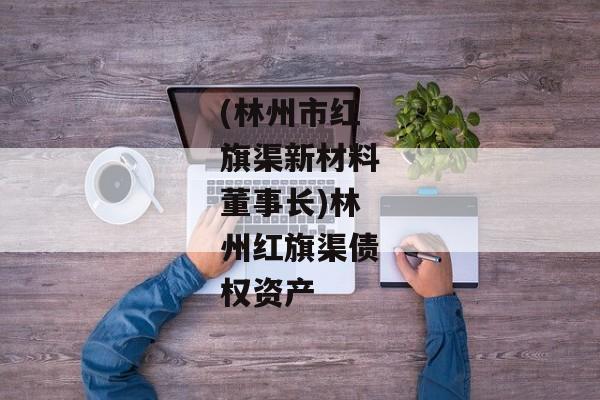 (林州市红旗渠新材料董事长)林州红旗渠债权资产