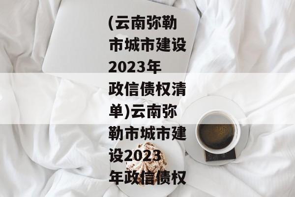 (云南弥勒市城市建设2023年政信债权清单)云南弥勒市城市建设2023年政信债权-第1张图片-信托定融返点网