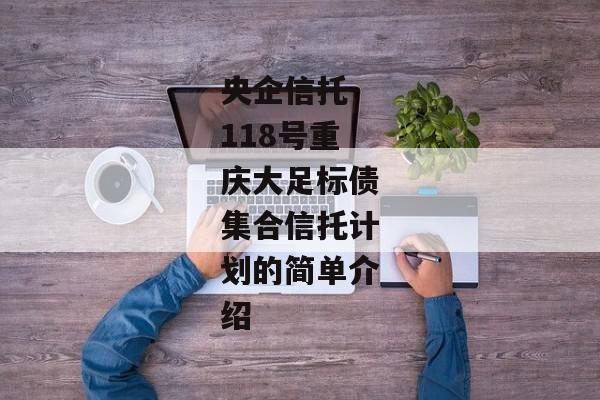 央企信托-118号重庆大足标债集合信托计划的简单介绍