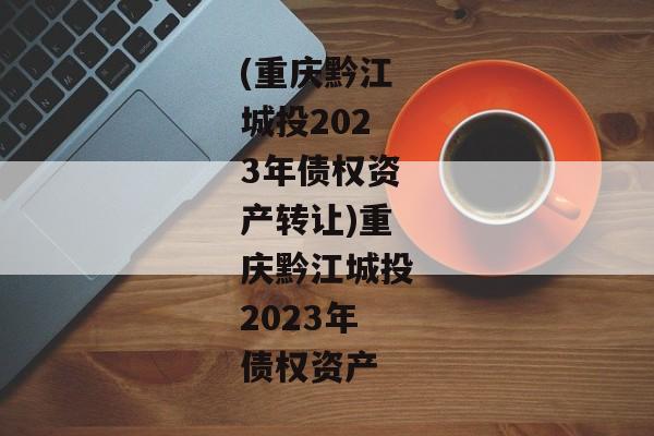 (重庆黔江城投2023年债权资产转让)重庆黔江城投2023年债权资产