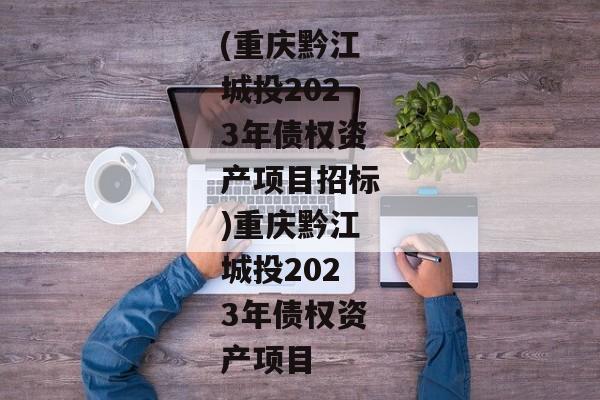 (重庆黔江城投2023年债权资产项目招标)重庆黔江城投2023年债权资产项目